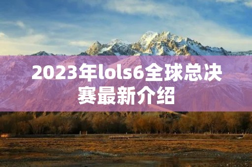 2023年lols6全球总决赛最新介绍