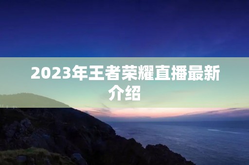 2023年王者荣耀直播最新介绍 2023年王者荣耀直播最新介绍
