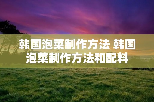 韩国泡菜制作方法 韩国泡菜制作方法和配料