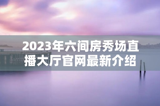 2023年六间房秀场直播大厅官网最新介绍 2023年六间房秀场直播大厅官网最新介绍