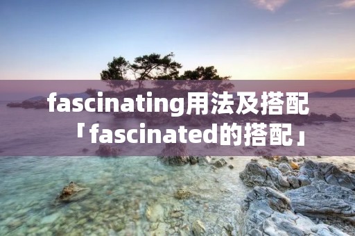 fascinating用法及搭配「fascinated的搭配」