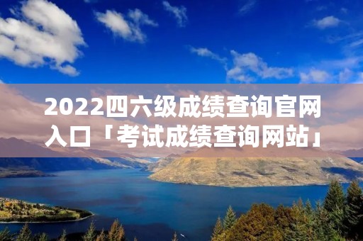2022四六级成绩查询官网入口「考试成绩查询网站」 2022四六级成绩查询官网入口「考试成绩查询网站」
