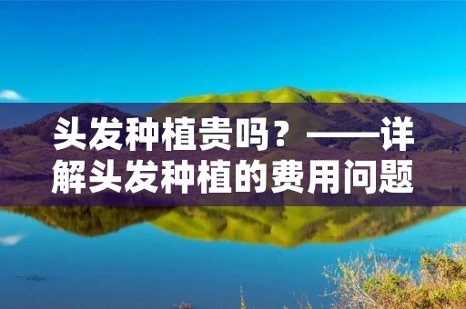 头发种植贵吗?——详解头发种植的费用问题