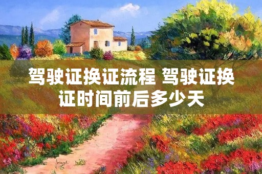 驾驶证换证流程 驾驶证换证时间前后多少天 驾驶证换证流程 驾驶证换证时间前后多少天