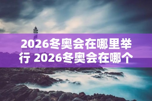 2026冬奥会在哪里举行 2026冬奥会在哪个国家举办