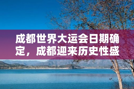 成都世界大运会日期确定，成都迎来历史性盛会