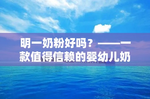 明一奶粉好吗?——一款值得信赖的婴幼儿奶粉