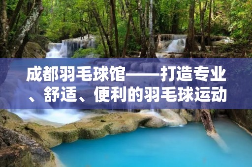 成都羽毛球馆——打造专业、舒适、便利的羽毛球运动场所 成都羽毛球馆——打造专业、舒适、便利的羽毛球运动场所