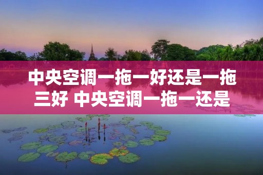 中央空调一拖一好还是一拖三好 中央空调一拖一还是一拖二好