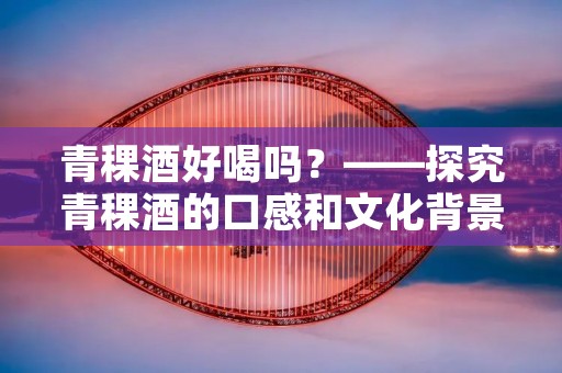 青稞酒好喝吗?——探究青稞酒的口感和文化背景