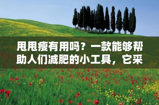 甩甩瘦有用吗?一款能够帮助人们减肥的小工具,它采用了高频振动的方式来促进脂肪燃烧。很多人对于这种方式并不了解,那么甩甩瘦有用吗?它真的可以起到减肥的作用吗?下面我们来仔细探讨一下。