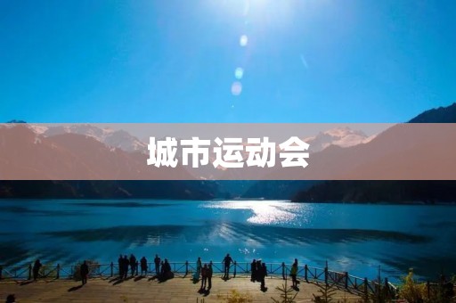 城市运动会:展现城市风采的盛大体育盛会 城市运动会:展现城市风采的盛大体育盛会