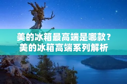 美的冰箱最高端是哪款?美的冰箱高端系列解析 美的冰箱最高端是哪款?美的冰箱高端系列解析