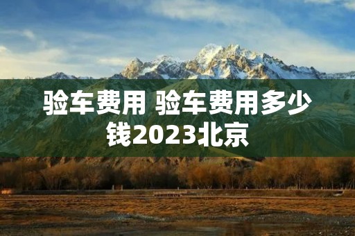 验车费用 验车费用多少钱2023北京 验车费用 验车费用多少钱2023北京