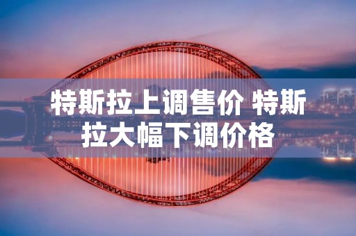 特斯拉上调售价 特斯拉大幅下调价格