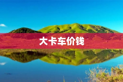 大卡车价钱：如何购买一辆性价比高的大卡车