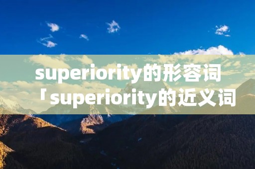 superiority的形容词「superiority的近义词」 superiority的形容词「superiority的近义词」