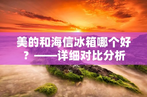 美的和海信冰箱哪个好？——详细对比分析