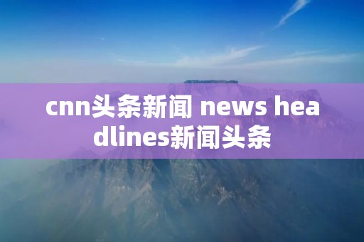 cnn头条新闻 news headlines新闻头条