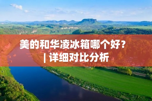 美的和华凌冰箱哪个好? | 详细对比分析 美的和华凌冰箱哪个好? | 详细对比分析