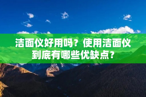 洁面仪好用吗?使用洁面仪到底有哪些优缺点?