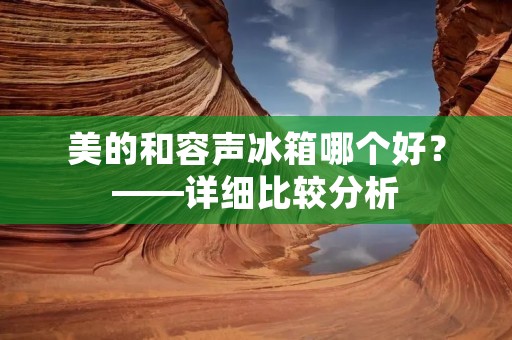 美的和容声冰箱哪个好？——详细比较分析