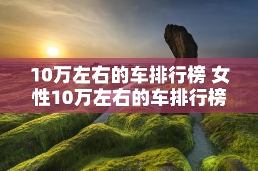 10万左右的车排行榜 女性10万左右的车排行榜 10万左右的车排行榜 女性10万左右的车排行榜