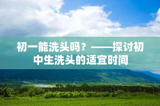 初一能洗头吗?——探讨初中生洗头的适宜时间