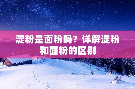 淀粉是面粉吗?详解淀粉和面粉的区别