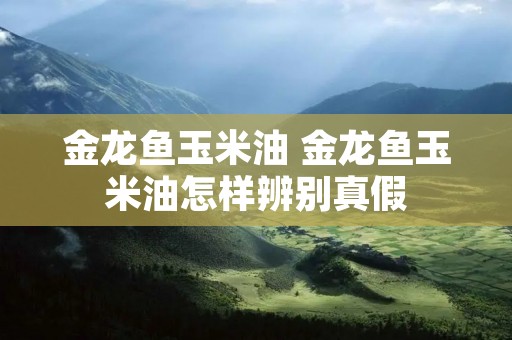 金龙鱼玉米油 金龙鱼玉米油怎样辨别真假
