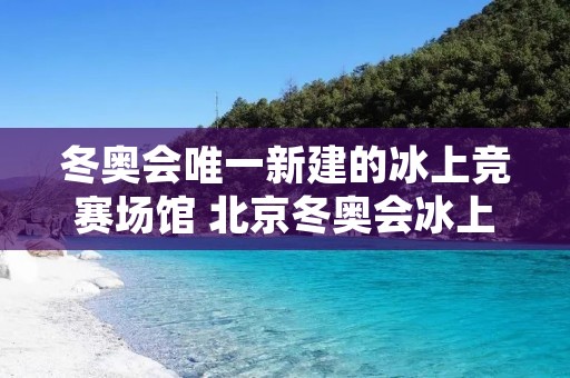 冬奥会唯一新建的冰上竞赛场馆 北京冬奥会冰上项目场馆建设