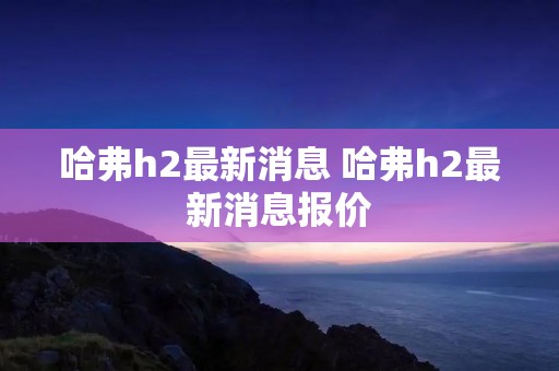哈弗h2最新消息 哈弗h2最新消息报价