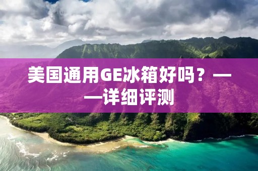 美国通用GE冰箱好吗?——详细评测 美国通用GE冰箱好吗?——详细评测
