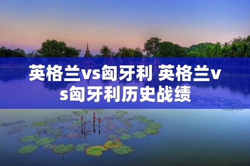 英格兰vs匈牙利 英格兰vs匈牙利历史战绩 英格兰vs匈牙利 英格兰vs匈牙利历史战绩