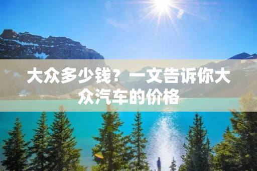 大众多少钱?一文告诉你大众汽车的价格 大众多少钱?一文告诉你大众汽车的价格