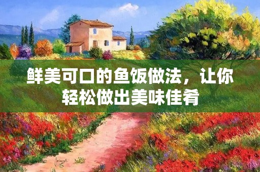 鲜美可口的鱼饭做法,让你轻松做出美味佳肴 鲜美可口的鱼饭做法,让你轻松做出美味佳肴