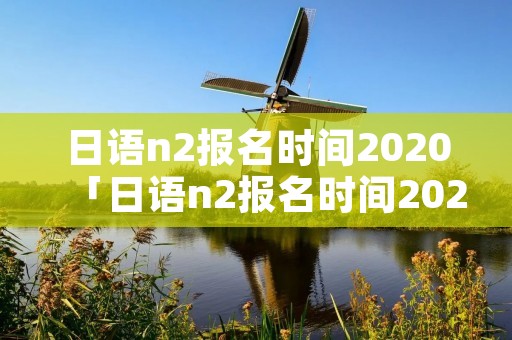 日语n2报名时间2020「日语n2报名时间2022年12月」