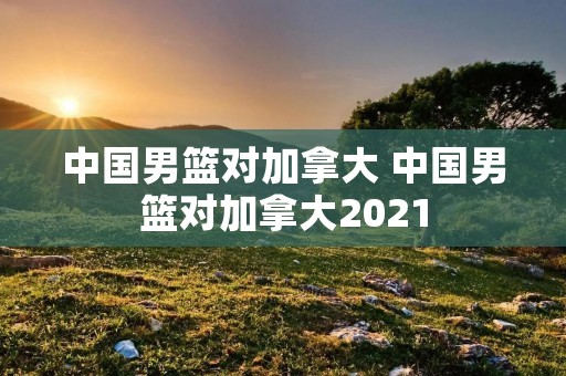 中国男篮对加拿大 中国男篮对加拿大2021 中国男篮对加拿大 中国男篮对加拿大2021