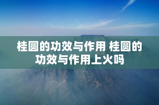 桂圆的功效与作用 桂圆的功效与作用上火吗