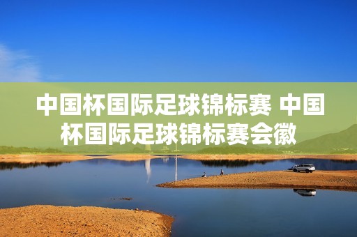 中国杯国际足球锦标赛 中国杯国际足球锦标赛会徽 中国杯国际足球锦标赛 中国杯国际足球锦标赛会徽