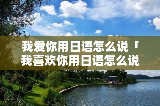 我爱你用日语怎么说「我喜欢你用日语怎么说?」 我爱你用日语怎么说「我喜欢你用日语怎么说?」