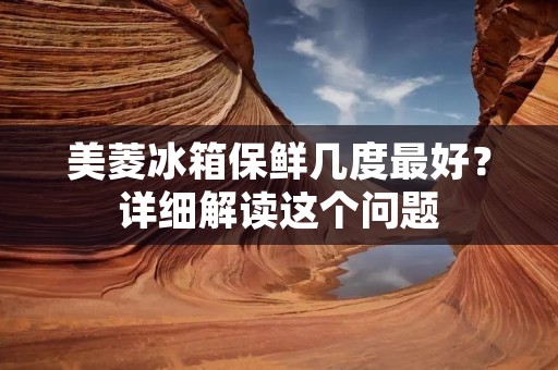 美菱冰箱保鲜几度最好？详细解读这个问题