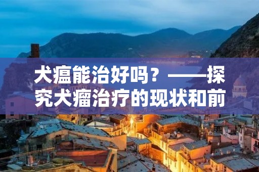 犬瘟能治好吗?——探究犬瘤治疗的现状和前景