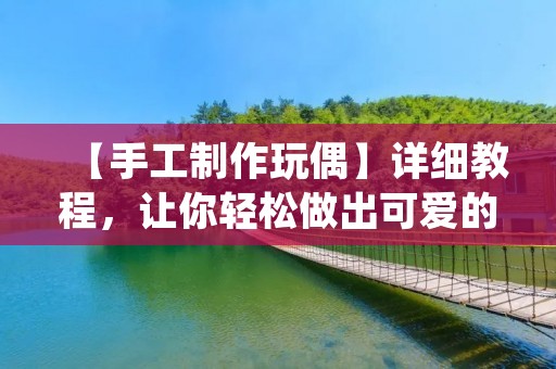 【手工制作玩偶】详细教程,让你轻松做出可爱的玩偶 【手工制作玩偶】详细教程,让你轻松做出可爱的玩偶