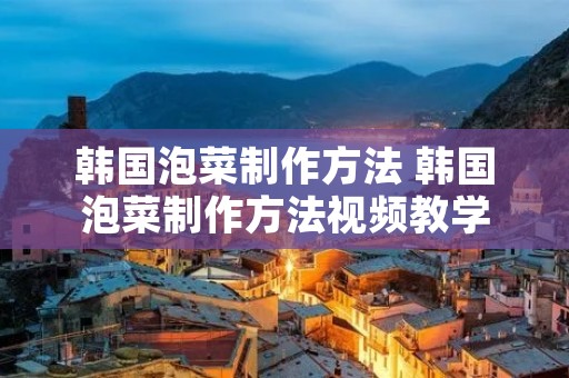 韩国泡菜制作方法 韩国泡菜制作方法视频教学
