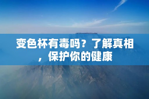 变色杯有毒吗?了解真相,保护你的健康