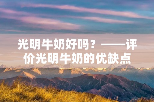 光明牛奶好吗?——评价光明牛奶的优缺点
