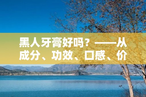 黑人牙膏好吗?——从成分、功效、口感、价格等方面深入探讨