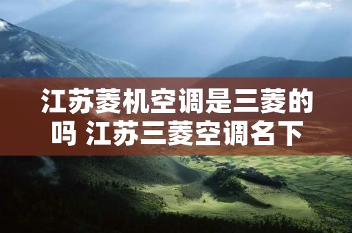 江苏菱机空调是三菱的吗 江苏三菱空调名下有哪些空调