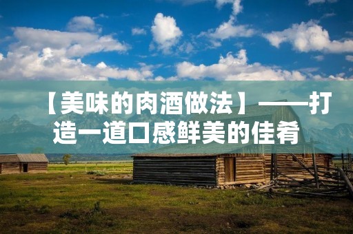 【美味的肉酒做法】——打造一道口感鲜美的佳肴 【美味的肉酒做法】——打造一道口感鲜美的佳肴